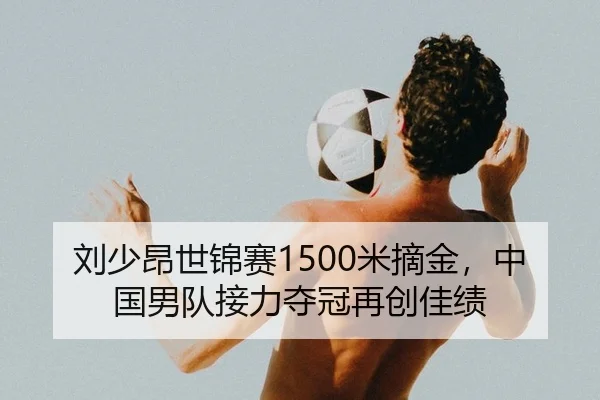 刘少昂世锦赛1500米摘金，中国男队接力夺冠再创佳绩